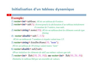 Exemple:
1) vector<int> tableau; //Crée un tableau de 0 entiers
2) vector<int> tab(5); //correspond à la déclaration d’un tableau initialement
// constitué de 5 entiers, tous nuls.
3) vector<string> noms(10); //Crée un tableau dont les éléments sont de type
//string
4) vector<double> tab(7, 3.5);
//Crée un tableau de 7 nombres à virgules valant tous 3.5
5) vector<string> listeDesNoms(10, "nom");
//Crée un tableau de 10 strings valant toutes "nom"
6) vector<double> tab2(tab);
//Pour initialiser les éléments de tab2 aux mêmes valeurs que tab.
7) vector<int> Tab({10, 20, 30}); ou vector<int> Tab{10, 20, 30};
//initialise le tableau Tab par un ensemble de valeurs.
4848
Initialisation d’un tableau dynamique
 