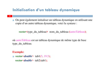 On peut également initialiser un tableau dynamique en utilisant une
copie d’un autre tableau dynamique, voici la syntaxe :
vector<type_du_tableau> nom_du_tableau (autreTableau);
où autreTableau est un tableau dynamique de même type de base
type_du_tableau.
Exemple:
vector<double> tab1(5, 19.5);
vector<double> tab2(tab1);
50
Initialisation d’un tableau dynamique
50
 