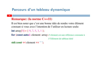 Remarque: (la norme C++11)
Il est bien noter que c’est une bonne idée de rendre votre élément
constant si vous avez l’intention de l’utiliser en lecture seule:
int array[5] = { 9, 7, 5, 3, 1 };
for (const auto& element: array) // element est une référence constante à
// l'élément de tableau itéré
std::cout << element << " ";
56
Parcours d’un tableau dynamique
56
 