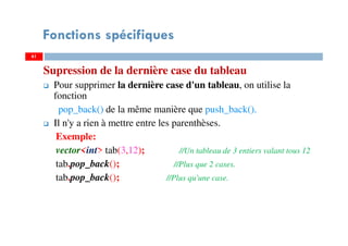 Supression de la dernière case du tableau
Pour supprimer la dernière case d'un tableau, on utilise la
fonction
pop_back() de la même manière que push_back().
Il n'y a rien à mettre entre les parenthèses.
Exemple:
vector<int> tab(3,12); //Un tableau de 3 entiers valant tous 12
tab.pop_back(); //Plus que 2 cases.
tab.pop_back(); //Plus qu'une case.
6161
Fonctions spécifiques
 