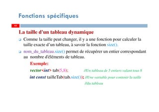 La taille d'un tableau dynamique
Comme la taille peut changer, il y a une fonction pour calculer la
taille exacte d’un tableau, à savoir la fonction size().
nom_du_tableau.size() permet de récupérer un entier correspondant
au nombre d'éléments de tableau.
Exemple:
vector<int> tab(5,8); //Un tableau de 5 entiers valant tous 8
int const tailleTab(tab.size()); //Une variable pour contenir la taille
//du tableau
6262
Fonctions spécifiques
 