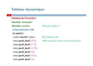 Solution de l’exercice:
#include <iostream>
#include <vector> //Ne pas oublier !!
using namespace std;
int main(){
vector<double> notes; //Un tableau vide
notes.push_back(14.5); //On ajoute des notes avec push_back()
notes.push_back(17.5);
notes.push_back(16.75);
notes.push_back(19);
notes.push_back(18.5);
notes.push_back(15);
64
Tableau dynamique
64
 