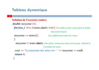 Solution de l’exercice (suite):
double moyenne (0);
for(size_t i(0); i<notes.size(); ++i) { //on utilise notes.size() pour la limite
//de notre boucle
moyenne += notes[i]; //on additionne toutes les notes
}
moyenne /= notes.size(); //on utilise à nouveau notes.size() pour obtenir le
// nombre de notes
cout << "La moyenne des notes est : " << moyenne << endl;
return 0;
}
65
Tableau dynamique
65
 