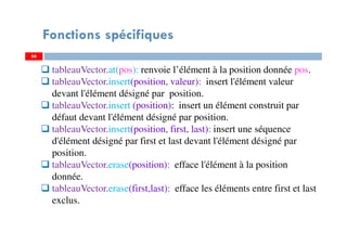 66
Fonctions spécifiques
tableauVector.at(pos): renvoie l’élément à la position donnée pos.
tableauVector.insert(position, valeur): insert l'élément valeur
devant l'élément désigné par position.
tableauVector.insert (position): insert un élément construit par
défaut devant l'élément désigné par position.
tableauVector.insert(position, first, last): insert une séquence
d'élément désigné par first et last devant l'élément désigné par
position.
tableauVector.erase(position): efface l'élément à la position
donnée.
tableauVector.erase(first,last): efface les éléments entre first et last
exclus.
66
 