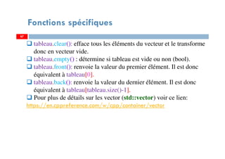 67
Fonctions spécifiques
tableau.clear(): efface tous les éléments du vecteur et le transforme
donc en vecteur vide.
tableau.empty() : détermine si tableau est vide ou non (bool).
tableau.front(): renvoie la valeur du premier élément. Il est donc
équivalent à tableau[0].
tableau.back(): renvoie la valeur du dernier élément. Il est donc
équivalent à tableau[tableau.size()-1].
Pour plus de détails sur les vector (std::vector) voir ce lien:
https://en.cppreference.com/w/cpp/container/vector
67
 