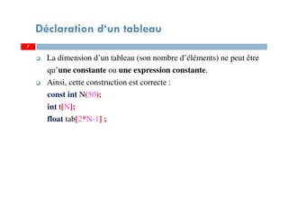 La dimension d’un tableau (son nombre d’éléments) ne peut être
qu’une constante ou une expression constante.
Ainsi, cette construction est correcte :
const int N(50);
int t[N];
float tab[2*N-1] ;
7
Déclaration d‘un tableau
7
 