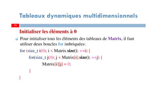 Initialiser les éléments à 0
Pour initialiser tous les éléments des tableaux de Matrix, il faut
utiliser deux boucles for imbriquées:
for (size_t i(0); i < Matrix.size(); ++i) {
for(size_t j(0); j < Matrix[i].size(); ++j) {
Matrix[i][j] = 0;
}
}
72
Tableaux dynamiques multidimensionnels
72
 