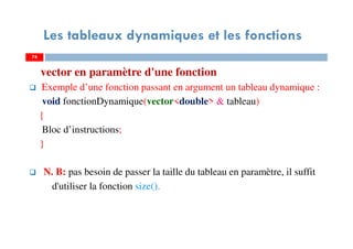 74
Les tableaux dynamiques et les fonctions
vector en paramètre d'une fonction
Exemple d’une fonction passant en argument un tableau dynamique :
void fonctionDynamique(vector<double> & tableau)
{
Bloc d’instructions;
}
N. B: pas besoin de passer la taille du tableau en paramètre, il suffit
d'utiliser la fonction size().
74
 