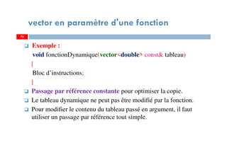 76
vector en paramètre d'une fonction
Exemple :
void fonctionDynamique(vector<double> const& tableau)
{
Bloc d’instructions;
}
Passage par référence constante pour optimiser la copie.
Le tableau dynamique ne peut pas être modifié par la fonction.
Pour modifier le contenu du tableau passé en argument, il faut
utiliser un passage par référence tout simple.
76
 