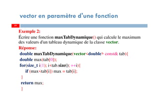 77
vector en paramètre d'une fonction
Exemple 2:
Écrire une fonction maxTabDynamique() qui calcule le maximum
des valeurs d'un tableau dynamique de la classe vector.
Réponse:
double maxTabDynamique(vector<double> const& tab){
double max(tab[0]);
for(size_t i(1); i<tab.size(); ++i){
if (max<tab[i]) max = tab[i];
}
return max;
}
77
 