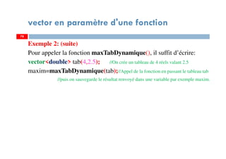 78
vector en paramètre d'une fonction
Exemple 2: (suite)
Pour appeler la fonction maxTabDynamique(), il suffit d’écrire:
vector<double> tab(4,2.5); //On crée un tableau de 4 réels valant 2.5
maxim=maxTabDynamique(tab);//Appel de la fonction en passant le tableau tab
//puis on sauvegarde le résultat renvoyé dans une variable par exemple maxim.
78
 
