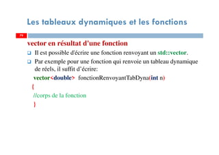 79
Les tableaux dynamiques et les fonctions
vector en résultat d'une fonction
Il est possible d'écrire une fonction renvoyant un std::vector.
Par exemple pour une fonction qui renvoie un tableau dynamique
de réels, il suffit d’écrire:
vector<double> fonctionRenvoyantTabDyna(int n)
{
//corps de la fonction
}
79
 