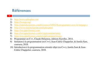 Références
84
1) http://www.cplusplus.com
2) https://isocpp.org/
3) https://openclassrooms.com/fr/courses/1894236-programmez-avec-le-langage-c
4) https://www.tutorialspoint.com/cplusplus/
5) https://en.cppreference.com
6) https://en.cppreference.com/w/cpp/container/array
7) https://en.cppreference.com/w/cpp/container/vector
8) Programmer en C++, Claude Delannoy, éditions Eyrolles, 2014.
9) Initiation à la programmation (en C++), Jean-Cédric Chappelier, & Jamila Sam,
coursera, 2018.
10) Introduction à la programmation orientée objet (en C++), Jamila Sam & Jean-
Cédric Chappelier, coursera, 2018.
84
 
