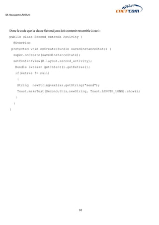 M.Houssem LAHIANI 
10 
Donc le code que la classe Second.java doit contenir ressemble à ceci : 
public class Second extends Activity { 
@Override 
protected void onCreate(Bundle savedInstanceState) { 
super.onCreate(savedInstanceState); 
setContentView(R.layout.second_activity); 
Bundle extras= getIntent().getExtras(); 
if(extras != null) 
{ 
String newString=extras.getString("send"); 
Toast.makeText(Second.this,newString, Toast.LENGTH_LONG).show(); 
} 
} 
} 
