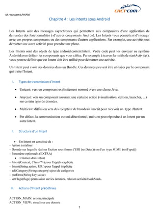 M.Houssem LAHIANI 
2 
Chapitre 4 : Les intents sous Android 
Les Intents sont des messages asynchrones qui permettent aux composants d'une application de demander des fonctionnalités à d’autres composants Android. Les Intents vous permettent d'interagir avec vos propres composants ou des composants d'autres applications. Par exemple, une activité peut démarrer une autre activité pour prendre une photo. 
Les Intents sont des objets de type android.content.Intent. Votre code peut les envoyer au système Android pour définir les composants que vous ciblez. Par exemple à travers la méthode startActivity(), vous pouvez définir que cet Intent doit être utilisé pour démarrer une activité. 
Un Intent peut avoir des données dans un Bundle. Ces données peuvent être utilisées par le composant qui traite l'Intent. 
I. Types de transmission d'Intent 
 Unicast: vers un composant explicitement nommé :vers une classe Java. 
 Anycast: vers un composant assurant une certaine action (visualisation, édition, launcher, ...) sur certain type de données. 
 Multicast: diffusion vers des recepteur de broadcast inscrit pour recevoir un type d'Intent. 
 Par défaut, la communication est uni-directionnel, mais on peut répondre à un Intent par un autre Intent. 
II. Structure d'un Intent 
 Un Intent est constitué de : 
– Action à réaliser 
– Donnée sur laquelle réaliser l'action sous forme d'URI (setData()) ou d'un type MIME (setType()) 
– Paramètre optionnels (EXTRA) 
 Création d'un Intent 
– Intent(Context, Class<?>) pour l'appels explicite 
– Intent(String action, URI) pour l'appel implicite 
– addCategory(String category) ajout de catégories 
– putExtra(String key,value) 
– setFlags(flags) permission sur les données, relation activité/BackStack. 
III. Actions d'Intent prédéfinies 
ACTION_MAIN: action principale 
ACTION_VIEW: visualiser une donnée  