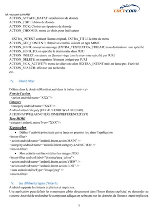 M.Houssem LAHIANI 
3 
ACTION_ATTACH_DATAT: attachement de donnée 
ACTION_EDIT: Edition de donnée 
ACTION_PICK: Choisir un répertoire de donnée 
ACTION_CHOOSER: menu de choix pour l'utilisateur 
– EXTRA_INTENT contient l'Intent original, EXTRA_TITLE le titre du menu 
ACTION_GET_CONTENT: obtenir un contenu suivant un type MIME 
ACTION_SEND: envoyé un message (EXTRA_TEXT|EXTRA_STREAM) à un destinataire non spécifié 
ACTION_SEND_TO: on spécifie le destinataire dans l'URI 
ACTION_INSERT: on ajoute un élement virge dans le répertoire spécifié par l'URI 
ACTION_DELETE: on supprime l'élement désigné par l'URI 
ACTION_PICK_ACTIVITY: menu de sélection selon l'EXTRA_INTENT mais ne lance pas l'activité 
ACTION_SEARCH: effectue une recherche 
etc. 
IV. Intent Filter 
Définie dans le AndroidManifest.xml dans la balise <activity> 
Nom de l'action 
<action android:name=”XXX”/> 
Category 
<category android:name=”XXX”/> 
Android.intent.category.[DEFAULT|BROWSABLE|TAB| 
ALTERNATIVE|LAUNCHER|HOME|PREFERENCE|TEST] 
Type MIME 
<category android:mimeType=”XXX”/> 
Exemples 
 Définir l’activité principale qui se lance en premier lieu dans l’application 
<intent-filter> 
<action android:name="android.intent.action.MAIN" /> 
<category android:name="android.intent.category.LAUNCHER" /> 
</intent-filter> 
 Mon activité sait lire et éditer les images JPEG 
<intent-filter android:label="@string/jpeg_editor"> 
<action android:name="android.intent.action.VIEW" /> 
<action android:name="android.intent.action.EDIT" /> 
<data android:mimeType="image/jpeg" /> 
</intent-filter> 
V. Les différents types d'Intents 
Android supporte les Intents explicites et implicites. 
Une application peut définir les composants cibles directement dans l'Intent (Intent explicite) ou demander au système Android de rechercher le composant adéquat en se basant sur les données de l'Intent (Intent implicite). 
 