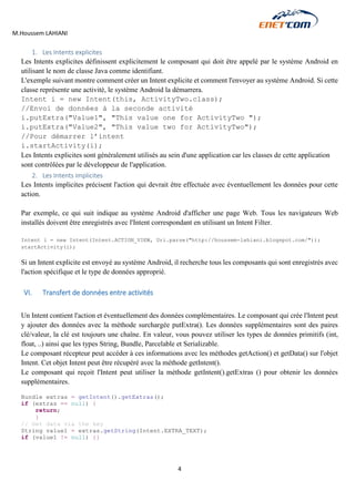 M.Houssem LAHIANI 
4 
1. Les Intents explicites 
Les Intents explicites définissent explicitement le composant qui doit être appelé par le système Android en utilisant le nom de classe Java comme identifiant. 
L'exemple suivant montre comment créer un Intent explicite et comment l'envoyer au système Android. Si cette classe représente une activité, le système Android la démarrera. 
Intent i = new Intent(this, ActivityTwo.class); 
//Envoi de données à la seconde activité 
i.putExtra("Value1", "This value one for ActivityTwo "); 
i.putExtra("Value2", "This value two for ActivityTwo"); 
//Pour démarrer l’intent 
i.startActivity(i); 
Les Intents explicites sont généralement utilisés au sein d'une application car les classes de cette application sont contrôlées par le développeur de l'application. 
2. Les Intents implicites 
Les Intents implicites précisent l'action qui devrait être effectuée avec éventuellement les données pour cette action. 
Par exemple, ce qui suit indique au système Android d'afficher une page Web. Tous les navigateurs Web installés doivent être enregistrés avec l'Intent correspondant en utilisant un Intent Filter. 
Intent i = new Intent(Intent.ACTION_VIEW, Uri.parse("http://houssem-lahiani.blogspot.com/")); 
startActivity(i); 
Si un Intent explicite est envoyé au système Android, il recherche tous les composants qui sont enregistrés avec l'action spécifique et le type de données approprié. 
VI. Transfert de données entre activités 
Un Intent contient l'action et éventuellement des données complémentaires. Le composant qui crée l'Intent peut y ajouter des données avec la méthode surchargée putExtra(). Les données supplémentaires sont des paires clé/valeur, la clé est toujours une chaîne. En valeur, vous pouvez utiliser les types de données primitifs (int, float, ..) ainsi que les types String, Bundle, Parcelable et Serializable. 
Le composant récepteur peut accéder à ces informations avec les méthodes getAction() et getData() sur l'objet Intent. Cet objet Intent peut être récupéré avec la méthode getIntent(). 
Le composant qui reçoit l'Intent peut utiliser la méthode getIntent().getExtras () pour obtenir les données supplémentaires. 
Bundle extras = getIntent().getExtras(); 
if (extras == null) { 
return; 
} 
// Get data via the key 
String value1 = extras.getString(Intent.EXTRA_TEXT); 
if (value1 != null) {} 
 