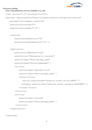 M.Houssem LAHIANI 
7 
Votre AndroidManifest.xml sera semblable à ce code : 
<?xml version="1.0" encoding="utf-8"?> 
<manifest xmlns:android="http://schemas.android.com/apk/res/android" 
package="com.example.intention" 
android:versionCode="1" 
android:versionName="1.0" > 
<uses-sdk 
android:minSdkVersion="8" 
android:targetSdkVersion="21" /> 
<application 
android:allowBackup="true" 
android:icon="@drawable/ic_launcher" 
android:label="@string/app_name" 
android:theme="@style/AppTheme" > 
<activity 
android:name=".MainActivity" 
android:label="@string/app_name" > 
<intent-filter> 
<action android:name="android.intent.action.MAIN" /> 
<category android:name="android.intent.category.LAUNCHER" /> 
</intent-filter> 
</activity> 
<activity 
android:name=".Second" 
android:label="@string/app_name" > 
</activity> 
</application> 
</manifest> 
 