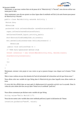 M.Houssem LAHIANI 
8 
Maintenant, ce que nous voulons faire est de passer de la "MainActivity" à "Second", nous devons utiliser une intent pour le faire. 
Alors maintenant, nous devons ajouter ces deux lignes dans la methode onClick () de notre bouton pour passer de MainActivity à Second : 
public class MainActivity extends Activity { 
Button btn; 
@Override 
protected void onCreate(Bundle savedInstanceState) { 
super.onCreate(savedInstanceState); 
setContentView(R.layout.activity_main); 
btn=(Button)findViewById(R.id.intent); 
btn.setOnClickListener(new OnClickListener() { 
@Override 
public void onClick(View v) { 
// TODO Auto-generated method stub 
Intent intention = new Intent(MainActivity.this, Second.class); 
startActivity(intention); 
} 
}); 
} 
} 
Maintenant, exécutez votre projet et vous verrez ce qui se passera lorsque vous cliquez sur le bouton "Click me!". 
Mais si nous voulons envoyer des données de l'activité principale de la deuxième activité que ferons-nous ? 
Nous allons créer une variable de type String dans le MainActivity.java dans laquelle nous allons mettre un texte. 
Ce texte doit être affiché dans un toast après le déplacement de la première activité vers la seconde .Donc la valeur de cette chaîne doit être envoyé dans l’Intent avec la méthode "putExtra". 
Nous allons commencer par déclarer notre variable de type String. 
String value="Hello World!!!!"; 
Nous devons mettre cette variable dans notre méthode putExtra () après la déclaration de l’Intent. 
intention.putExtra("send", value);  