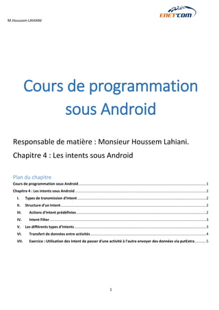 M.Houssem LAHIANI 
1 
Cours de programmation sous Android 
Responsable de matière : Monsieur Houssem Lahiani. 
Chapitre 4 : Les intents sous Android 
Plan du chapitre 
Cours de programmation sous Android .............................................................................................................................. 1 
Chapitre 4 : Les intents sous Android ................................................................................................................................. 2 
I. Types de transmission d'Intent ............................................................................................................................... 2 
II. Structure d'un Intent ............................................................................................................................................... 2 
III. Actions d'Intent prédéfinies ................................................................................................................................ 2 
IV. Intent Filter .......................................................................................................................................................... 3 
V. Les différents types d'Intents .................................................................................................................................. 3 
VI. Transfert de données entre activités .................................................................................................................. 4 
VII. Exercice : Utilisation des Intent de passer d'une activité à l'autre envoyer des données via putExtra ........... 5 
 