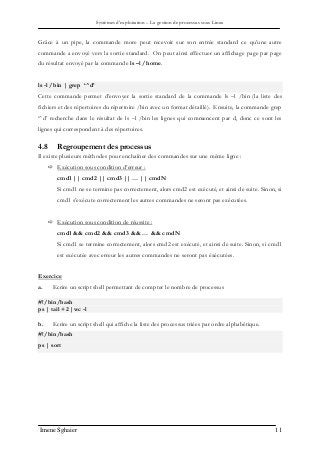 Systèmes d’exploitation – La gestion de processus sous Linux
Imene Sghaier 11
Grâce à un pipe, la commande more peut recevoir sur son entrée standard ce qu’une autre
commande a envoyé vers la sortie standard. On peut ainsi effectuer un affichage page par page
du résultat envoyé par la commande ls –l /home.
ls -l /bin | grep ‘^d’
Cette commande permet d’envoyer la sortie standard de la commande ls –l /bin (la liste des
fichiers et des répertoires du répertoire /bin avec un format détaillé). Ensuite, la commande grep
‘^d’ recherche dans le résultat de ls –l /bin les lignes qui commencent par d, donc ce sont les
lignes qui correspondent à des répertoires.
4.8 Regroupement des processus
Il existe plusieurs méthodes pour enchaîner des commandes sur une même ligne :
 Exécution sous condition d’erreur :
cmd1 || cmd2 || cmd3 || … || cmdN
Si cmd1 ne se termine pas correctement, alors cmd2 est exécuté, et ainsi de suite. Sinon, si
cmd1 s’exécute correctement les autres commandes ne seront pas exécutées.
 Exécution sous condition de réussite :
cmd1 && cmd2 && cmd3 && … && cmdN
Si cmd1 se termine correctement, alors cmd2 est exécuté, et ainsi de suite. Sinon, si cmd1
est exécutée avec erreur les autres commandes ne seront pas éxécutées.
Exercice
a. Ecrire un script shell permettant de compter le nombre de processus
#!/bin/bash
ps | tail +2 |wc -l
b. Ecrire un script shell qui affiche la liste des processus triées par ordre alphabétique.
#!/bin/bash
ps | sort
 