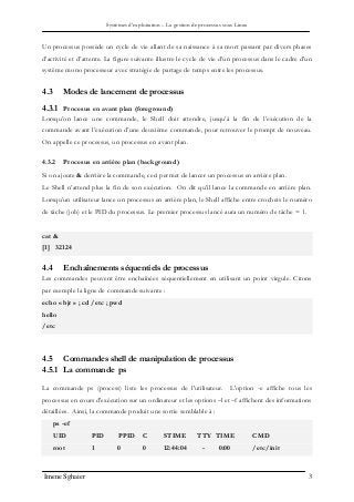 Systèmes d’exploitation – La gestion de processus sous Linux
Imene Sghaier 3
Un processus possède un cycle de vie allant de sa naissance à sa mort passant par divers phases
d’activité et d’attente. La figure suivante illustre le cycle de vie d’un processus dans le cadre d’un
système mono processeur avec stratégie de partage de temps entre les processus.
4.3 Modes de lancement de processus
4.3.1 Procesus en avant plan (foreground)
Lorsqu’on lance une commande, le Shell doit attendre, jusqu’à la fin de l’exécution de la
commande avant l’exécution d’une deuxième commande, pour retrouver le prompt de nouveau.
On appelle ce processus, un processus en avant plan.
4.3.2 Procesus en arriére plan (background)
Si on ajoute & derrière la commande, ceci permet de lancer un processus en arrière plan.
Le Shell n’attend plus la fin de son exécution. On dit qu’il lance la commande en arrière plan.
Lorsqu’un utilisateur lance un processus en arrière plan, le Shell affiche entre crochets le numéro
de tâche (job) et le PID du processus. Le premier processus lancé aura un numéro de tâche = 1.
cat &
[1] 32124
4.4 Enchaînements séquentiels de processus
Les commandes peuvent être enchaînées séquentiellement en utilisant un point virgule. Citons
par exemple la ligne de commande suivante :
echo « bjr » ; cd /etc ; pwd
hello
/etc
4.5 Commandes shell de manipulation de processus
4.5.1 La commande ps
La commande ps (process) liste les processus de l'utilisateur. L'option -e affiche tous les
processus en cours d'exécution sur un ordinateur et les options –l et –f affichent des informations
détaillées. Ainsi, la commande produit une sortie semblable à :
ps -ef
UID PID PPID C STIME TTY TIME CMD
root 1 0 0 12:44:04 - 0:00 /etc/init
 