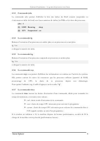Systèmes d’exploitation – La gestion de processus sous Linux
Imene Sghaier 6
4.5.3 Commande jobs
La commande jobs permet d’afficher la liste des tâches du Shell courant (suspendus ou
s’exécutant en tâche de fond) avec leurs numéros de tâches, les PIDs et les états des processus.
jobs -l
[1] 12509 Running sleep
[2] 3271 Suspended cat
4.5.4 La commande fg
Relancer l’exécution d’un processus en arrière plan en un processus en avant plan.
fg %n
n désigne le numéro de tâche.
4.5.5 La commande bg
Relancer l’exécution d’un processus suspendu en processus en arrière plan.
bg %n
n désigne le numéro de tâche.
4.5.6 La commande top
La commande top vous permet d'afficher des informations en continu sur l'activité du système.
Elle permet surtout de suivre les ressources que les processus utilisent (quantité de RAM,
pourcentage de CPU, la durée de ce processus depuis son démarrage).
Pour quitter l’utilitaire top, il suffit d’appuyer sur la touche "q".
4.5.7 La commande time
La commande time mesure les durées d’exécution d’une commande, idéale pour connaître les
temps de traitement, et retourne trois valeurs :
 real : durée totale d’exécution de la commande
 user : durée du temps CPU nécessaire pour exécuter le programme
 system : durée du temps CPU nécessaire pour exécuter les commandes liées à
l’OS (appels système au sein d’un programme).
Si le résultat est inférieur à 10, la machine dispose de bonnes performances, au-delà de 20 la
charge de la machine est trop lourde (performances basses).
 
