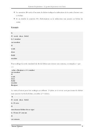 Systèmes d’exploitation – La gestion de processus sous Linux
Imene Sghaier 8
 Le caractère 2> suivie d'un nom de fichier indique la redirection de la sortie d’erreur vers
ce fichier.
 Si on double le caractère >>, l'information ou la redirection sera ajoutée au fichier de
sortie.
Exemple
ls
f1 work docs fich2
ls > resultat
cat resultat
f1
work
docs
fich2
resultat
Pour rediriger la sortie standard à la fin du fichier sans écraser son contenu, on remplace > par
>>
echo « Bonjour » >> resultat
cat resultat
f1
work
docs
fich2
resultat
Bonjour
La sortie d’erreur peut être redirigée en utilisant 2>fichier, et si on ne veut pas écraser le fichier
mais ajouter à la fin du fichier, on utilise (2>>fichier).
ls
f1 work docs fich2
ls f1 toto
f1
toto:Aucun fichier de ce type
ls f1 toto 2> erreurs
f1
cat erreurs
 