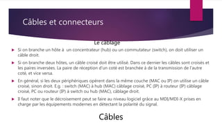 Câbles et connecteurs
 Si on branche un hôte à un concentrateur (hub) ou un commutateur (switch), on doit utiliser un
câble droit.
 Si on branche deux hôtes, un câble croisé doit être utilisé. Dans ce dernier les câbles sont croisés et
les paires inversées. La paire de réception d’un coté est branchée à de la transmission de l’autre
coté, et vice versa.
 En général, si les deux périphériques opèrent dans la même couche (MAC ou IP) on utilise un câble
croisé, sinon droit. E.g. : switch (MAC) à hub (MAC) câblage croisé, PC (IP) à routeur (IP) câblage
croisé, PC ou routeur (IP) à switch ou hub (MAC), câblage droit.
 Il faut noter que le décroisement peut se faire au niveau logiciel grâce au MDI/MDI-X prises en
charge par les équipements modernes en détectant la polarité du signal.
Câbles
Le câblage
 