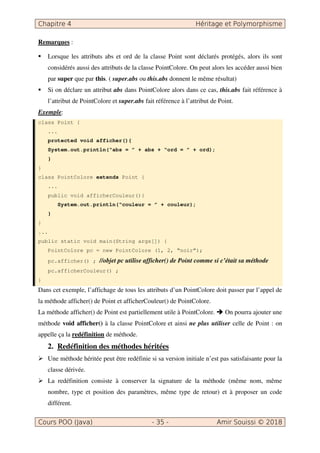 Chapitre 4 Héritage et Polymorphisme
Cours POO (Java) - 35 - Amir Souissi © 2018
Remarques :
 Lorsque les attributs abs et ord de la classe Point sont déclarés protégés, alors ils sont
considérés aussi des attributs de la classe PointColore. On peut alors les accéder aussi bien
par super que par this. ( super.abs ou this.abs donnent le même résultat)
 Si on déclare un attribut abs dans PointColore alors dans ce cas, this.abs fait référence à
l’attribut de PointColore et super.abs fait référence à l’attribut de Point.
Exemple:
class Point {
...
protected void afficher(){
System.out.println(“abs = ” + abs + “ord = ” + ord);
}
}
class PointColore extends Point {
...
public void afficherCouleur(){
System.out.println(“couleur = ” + couleur);
}
}
...
public static void main(String args[]) {
PointColore pc = new PointColore (1, 2, “noir”);
pc.afficher() ; //objet pc utilise afficher() de Point comme si c’était sa méthode
pc.afficherCouleur() ;
}
Dans cet exemple, l’affichage de tous les attributs d’un PointColore doit passer par l’appel de
la méthode afficher() de Point et afficherCouleur() de PointColore.
La méthode afficher() de Point est partiellement utile à PointColore.  On pourra ajouter une
méthode void afficher() à la classe PointColore et ainsi ne plus utiliser celle de Point : on
appelle ça la redéfinition de méthode.
2. Redéfinition des méthodes héritées
 Une méthode héritée peut être redéfinie si sa version initiale n’est pas satisfaisante pour la
classe dérivée.
 La redéfinition consiste à conserver la signature de la méthode (même nom, même
nombre, type et position des paramètres, même type de retour) et à proposer un code
différent.
 