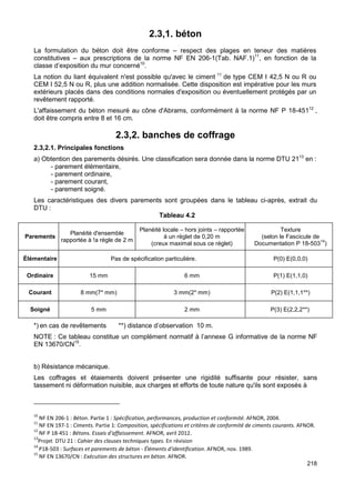 218 
2.3,1. béton 
La formulation du béton doit être conforme – respect des plages en teneur des matières 
constitutives – aux prescriptions de la norme NF EN 206-1(Tab. NAF.1)11, en fonction de la 
classe d’exposition du mur concerné10. 
La notion du liant équivalent n'est possible qu'avec le ciment 11 de type CEM I 42,5 N ou R ou 
CEM I 52,5 N ou R, plus une addition normalisée. Cette disposition est impérative pour les murs 
extérieurs placés dans des conditions normales d'exposition ou éventuellement protégés par un 
revêtement rapporté. 
L'affaissement du béton mesuré au cône d'Abrams, conformément à la norme NF P 18-45112 , 
doit être compris entre 8 et 16 cm. 
2.3,2. banches de coffrage 
2.3,2.1. Principales fonctions 
a) Obtention des parements désirés. Une classification sera donnée dans la norme DTU 2113 en : 
- parement élémentaire, 
- parement ordinaire, 
- parement courant, 
- parement soigné. 
Les caractéristiques des divers parements sont groupées dans le tableau ci-après, extrait du 
DTU : 
Tableau 4.2 
Parements Planéité d'ensemble 
rapportée à !a règle de 2 m 
Planéité locale – hors joints – rapportée 
à un réglet de 0,20 m 
(creux maximal sous ce réglet) 
Texture 
(selon le Fascicule de 
Documentation P 18-50314) 
Élémentaire Pas de spécification particulière. P(0) E(0,0,0) 
Ordinaire 15 mm 6 mm P(1) E(1,1,0) 
Courant 8 mm(7* mm) 3 mm(2* mm) P(2) E(1,1,1**) 
Soigné 5 mm 2 mm P(3) E(2,2,2**) 
*) en cas de revêtements **) distance d’observation 10 m. 
NOTE : Ce tableau constitue un complément normatif à l’annexe G informative de la norme NF 
EN 13670/CN15. 
b) Résistance mécanique. 
Les coffrages et étaiements doivent présenter une rigidité suffisante pour résister, sans 
tassement ni déformation nuisible, aux charges et efforts de toute nature qu'ils sont exposés à 
10 NF EN 206-1 : Béton. Partie 1 : Spécification, performances, production et conformité. AFNOR, 2004. 
11 NF EN 197-1 : Ciments. Partie 1: Composition, spécifications et critères de conformité de ciments courants. AFNOR. 
12 NF P 18-451 : Bétons. Essais d'affaissement. AFNOR, avril 2012. 
13Projet DTU 21 : Cahier des clauses techniques types. En révision 
14 
P18-503 : Surfaces et parements de béton - Éléments d'identification. AFNOR, nov. 1989. 
15 NF EN 13670/CN : Exécution des structures en béton. AFNOR. 
 
