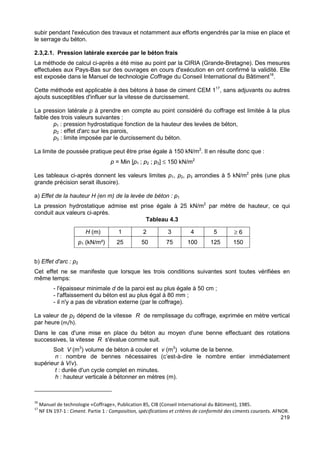 subir pendant l'exécution des travaux et notamment aux efforts engendrés par la mise en place et 
le serrage du béton. 
2.3,2.1. Pression latérale exercée par le béton frais 
La méthode de calcul ci-après a été mise au point par la CIRIA (Grande-Bretagne). Des mesures 
effectuées aux Pays-Bas sur des ouvrages en cours d'exécution en ont confirmé la validité. Elle 
est exposée dans le Manuel de technologie Coffrage du Conseil International du Bâtiment16. 
Cette méthode est applicable à des bétons à base de ciment CEM 117, sans adjuvants ou autres 
ajouts susceptibles d'influer sur la vitesse de durcissement. 
La pression latérale p à prendre en compte au point considéré du coffrage est limitée à la plus 
faible des trois valeurs suivantes : 
219 
p1 : pression hydrostatique fonction de la hauteur des levées de béton, 
p2 : effet d'arc sur les parois, 
p3 : limite imposée par le durcissement du béton. 
La limite de poussée pratique peut être prise égale à 150 kN/m2. Il en résulte donc que : 
p = Min [p1 ; p2 ; p3] £ 150 kN/m2 
Les tableaux ci-après donnent les valeurs limites p1, p2, p3 arrondies à 5 kN/m2 près (une plus 
grande précision serait illusoire). 
a) Effet de la hauteur H (en m) de la levée de béton : p1 
La pression hydrostatique admise est prise égale à 25 kN/m2 par mètre de hauteur, ce qui 
conduit aux valeurs ci-après. 
Tableau 4.3 
H (m) 1 2 3 4 5 ³ 6 
p1 (kN/m²) 25 50 75 100 125 150 
b) Effet d'arc : p2 
Cet effet ne se manifeste que lorsque les trois conditions suivantes sont toutes vérifiées en 
même temps: 
- l'épaisseur minimale d de la paroi est au plus égale à 50 cm ; 
- l'affaissement du béton est au plus égal à 80 mm ; 
- il n'y a pas de vibration externe (par le coffrage). 
La valeur de p2 dépend de la vitesse R de remplissage du coffrage, exprimée en mètre vertical 
par heure (m/h). 
Dans le cas d'une mise en place du béton au moyen d'une benne effectuant des rotations 
successives, la vitesse R s'évalue comme suit. 
Soit V (m3) volume de béton à couler et v (m3) volume de la benne. 
n : nombre de bennes nécessaires (c’est-à-dire le nombre entier immédiatement 
supérieur à V/v). 
t : durée d'un cycle complet en minutes. 
h : hauteur verticale à bétonner en mètres (m). 
16 Manuel de technologie «Coffrage», Publication 85, CIB (Conseil International du Bâtiment), 1985. 
17 NF EN 197-1 : Ciment. Partie 1 : Composition, spécifications et critères de conformité des ciments courants. AFNOR. 
 