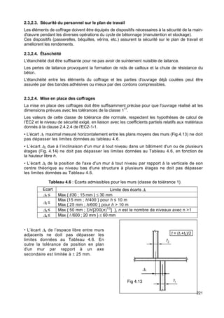 2.3,2.3. Sécurité du personnel sur le plan de travail 
Les éléments de coffrage doivent être équipés de dispositifs nécessaires à la sécurité de la main-d'oeuvre 
221 
pendant les diverses opérations du cycle de bétonnage (manutention et stockage). 
Ces dispositifs (passerelles, béquilles, vérins, etc.) assurent la sécurité sur le plan de travail et 
améliorent les rendements. 
2.3,2.4. Étanchéité 
L'étanchéité doit être suffisante pour ne pas avoir de suintement nuisible de laitance. 
Les pertes de laitance provoquent la formation de nids de cailloux et la chute de résistance du 
béton. 
L'étanchéité entre les éléments du coffrage et les parties d'ouvrage déjà coulées peut être 
assurée par des bandes adhésives ou mieux par des cordons compressibles. 
2.3,2.4. Mise en place des coffrages 
La mise en place des coffrages doit être suffisamment précise pour que l'ouvrage réalisé ait les 
dimensions prévues avec les tolérances de la classe 117. 
Les valeurs de cette classe de tolérance dite normale, respectent les hypothèses de calcul de 
l’EC2 et le niveau de sécurité exigé, en liaison avec les coefficients partiels relatifs aux matériaux 
donnés à la clause 2.4.2.4 de l'EC2-1-1. 
• L'écart D1 maximal mesuré horizontalement entre les plans moyens des murs (Fig.4.13) ne doit 
pas dépasser les limites données au tableau 4.6. 
• L’écart D2 due à l’inclinaison d'un mur à tout niveau dans un bâtiment d'un ou de plusieurs 
étages (Fig. 4.14) ne doit pas dépasser les limites données au Tableau 4.6, en fonction de 
la hauteur libre h. 
• L’écart D3 de la position de l'axe d'un mur à tout niveau par rapport à la verticale de son 
centre théorique au niveau bas d'une structure à plusieurs étages ne doit pas dépasser 
les limites données au Tableau 4.6. 
Tableau 4.6 : Écarts admissibles pour les murs (classe de tolérance 1) 
Ecart Limite des écarts Di 
D1 ≤ Max { t/30 ; 15 mm } £ 30 mm 
D2 ≤ 
Max {15 mm ; h/400 } pour h ≤ 10 m 
Max { 25 mm ; h/600 } pour h > 10 m 
D3 ≤ Max { 50 mm ; Sh/[200(n)1/2] }, n est le nombre de niveaux avec n >1 
D4 ≤ Max { l /600 ; 20 mm } £ 60 mm 
• L’écart D4 de l’espace libre entre murs 
adjacents ne doit pas dépasser les 
limites données au Tableau 4.6. En 
outre la tolérance de position en plan 
d'un mur par rapport à un axe 
secondaire est limitée à ± 25 mm. 
Fig 4.13 
t = (t1+t2)/2 
D1 
 