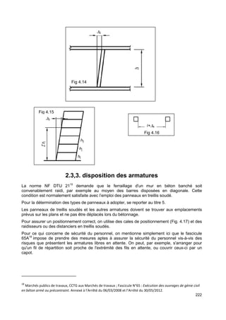222 
l+D4 
Fig 4.16 
D2 
Fig 4.14 
2.3,3. disposition des armatures 
Fig 4.15 
D3 
La norme NF DTU 2115 demande que le ferraillage d'un mur en béton banché soit 
convenablement raidi, par exemple au moyen des barres disposées en diagonale. Cette 
condition est normalement satisfaite avec l’emploi des panneaux en treillis soudé. 
Pour la détermination des types de panneaux à adopter, se reporter au titre 5. 
Les panneaux de treillis soudés et les autres armatures doivent se trouver aux emplacements 
prévus sur les plans et ne pas être déplacés lors du bétonnage. 
Pour assurer un positionnement correct, on utilise des cales de positionnement (Fig. 4.17) et des 
raidisseurs ou des distanciers en treillis soudés. 
Pour ce qui concerne de sécurité du personnel, on mentionne simplement ici que le fascicule 
65A18 impose de prendre des mesures aptes à assurer la sécurité du personnel vis-à-vis des 
risques que présentent les armatures libres en attente. On peut, par exemple, s'arranger pour 
qu'un fil de répartition soit proche de l'extrémité des fils en attente, ou couvrir ceux-ci par un 
capot. 
18 Marchés publics de travaux, CCTG aux Marchés de travaux ; Fascicule N°65 : Exécution des ouvrages de génie civil 
en béton armé ou précontraint. Annexé à l’Arrêté du 06/03/2008 et l’Arrêté du 30/05/2012. 
 