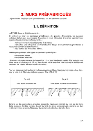 224 
3. MURS PRÉFABRIQUÉS 
Le présent titre s'applique plus spécialement au cas des bâtiments courants. 
3.1. DÉFINITION 
Le DTU 22 donne la définition suivante : 
On entend par mur en panneaux préfabriqués de grandes dimensions, les ouvrages 
verticaux réalisés par assemblages de parties de murs fabriquées à l'avance répondant aux 
caractéristiques dimensionnelles suivantes : 
- la longueur maximale est de l'ordre de 8 mètres, 
- la hauteur utile est égale à une fois la hauteur d'étage éventuellement augmentée de la 
hauteur de l'acrotère et de la retombée. 
- leur surface est inférieure à 30 m2». 
Il existe principalement deux types de panneaux préfabriqués : 
- les plaques pleines, 
- les plaques nervurées. 
L'épaisseur minimale courante de base est de 15 cm pour les plaques pleines. Elle peut être plus 
faible, sans être inférieure à 12 cm dans le cas où la géométrie des joints et la position des 
panneaux par rapport à la structure le permettent. 
Pour les plaques préfabriquées nervurées avec parement lisse, l'épaisseur minimale est de 6 cm 
pour le voile et de 15 cm au droit des nervures (Fig. 4.18 et 19). 
Fig 4.18 Fig 4.19 
Dans le cas de parements en granulats apparents, l'épaisseur minimale du voile est de 8 cm. 
Cette épaisseur doit être comptée à partir du fond des creux entre granulats ; dans le cas d'un 
revêtement mince et scellé, l'épaisseur du revêtement est incluse dans les 8 cm. 
 