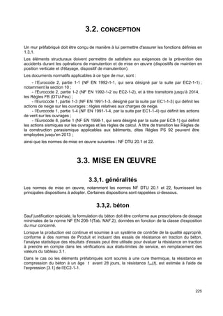 225 
3.2. CONCEPTION 
Un mur préfabriqué doit être conçu de manière à lui permettre d'assurer les fonctions définies en 
1.3,1. 
Les éléments structuraux doivent permettre de satisfaire aux exigences de la prévention des 
accidents durant les opérations de manutention et de mise en oeuvre (dispositifs de maintien en 
position verticale et d'étayage, dispositif de manutention). 
Les documents normatifs applicables à ce type de mur, sont : 
- l’Eurocode 2, partie 1-1 (NF EN 1992-1-1, qui sera désigné par la suite par EC2-1-1) ; 
notamment la section 10 ; 
- l’Eurocode 2, partie 1-2 (NF EN 1992-1-2 ou EC2-1-2), et à titre transitoire jusqu’à 2014, 
les Règles FB (DTU-Feu) ; 
- l’Eurocode 1, partie 1-3 (NF EN 1991-1-3, désigné par la suite par EC1-1-3) qui définit les 
actions de neige sur les ouvrages : règles relatives aux charges de neige. 
- l’Eurocode 1, partie 1-4 (NF EN 1991-1-4, par la suite par EC1-1-4) qui définit les actions 
de vent sur les ouvrages ; 
- l’Eurocode 8, partie 1 (NF EN 1998-1, qui sera désigné par la suite par EC8-1) qui définit 
les actions sismiques sur les ouvrages et les règles de calcul. A titre de transition les Règles de 
la construction parasismique applicables aux bâtiments, dites Règles PS 92 peuvent être 
employées jusqu’en 2013 ; 
ainsi que les normes de mise en oeuvre suivantes : NF DTU 20.1 et 22. 
3.3. MISE EN OEUVRE 
3.3,1. généralités 
Les normes de mise en oeuvre, notamment les normes NF DTU 20.1 et 22, fournissent les 
principales dispositions à adopter. Certaines dispositions sont rappelées ci-dessous. 
3.3,2. béton 
Sauf justification spéciale, la formulation du béton doit être conforme aux prescriptions de dosage 
minimales de la norme NF EN 206-1(Tab. NAF.2), données en fonction de la classe d’exposition 
du mur concerné. 
Lorsque la production est continue et soumise à un système de contrôle de la qualité approprié, 
conforme à des normes de Produit et incluant des essais de résistance en traction du béton, 
l'analyse statistique des résultats d'essais peut être utilisée pour évaluer la résistance en traction 
à prendre en compte dans les vérifications aux états-limites de service, en remplacement des 
valeurs du tableau 3.1. 
Dans le cas où les éléments préfabriqués sont soumis à une cure thermique, la résistance en 
compression du béton à un âge t avant 28 jours, la résistance fcm(t), est estimée à l'aide de 
l'expression [3.1] de l’EC2-1-1. 
 