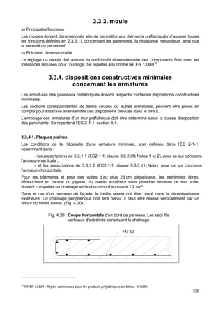 226 
3.3,3. moule 
a) Principales fonctions 
Les moules doivent dimensionnés afin de permettre aux éléments préfabriqués d’assurer toutes 
les fonctions définies en 2.3,3.1), concernant les parements, la résistance mécanique, ainsi que 
la sécurité du personnel. 
b) Précision dimensionnelle 
Le réglage du moule doit assurer la conformité dimensionnelle des composants finis avec les 
tolérances requises pour l’ouvrage. Se reporter à la norme NF EN 1336919. 
3.3,4. dispositions constructives minimales 
concernant les armatures 
Les armatures des panneaux préfabriqués doivent respecter certaines dispositions constructives 
minimales. 
Les sections correspondantes de treillis soudés ou autres armatures, peuvent être prises en 
compte pour satisfaire à l'ensemble des dispositions prévues dans le titre 5. 
L'enrobage des armatures d'un mur préfabriqué doit être déterminé selon la classe d’exposition 
des parements. Se reporter à l’EC 2-1-1, section 4.4. 
3.3,4.1. Plaques pleines 
Les conditions de la nécessité d’une armature minimale, sont définies dans l’EC 2-1-1, 
notamment dans : 
- les prescriptions de 5.3,1.1 (EC2-1-1, clause 9.6.2 (1) Notes 1 et 2), pour ce qui concerne 
l’armature verticale ; 
- et les prescriptions de 5.3,1.2 (EC2-1-1, clause 9.6.3 (1) Note), pour ce qui concerne 
l’armature horizontale. 
Pour les bâtiments et pour des voiles d’au plus 25 cm d’épaisseur, les extrémités libres, 
débouchant en façade ou pignon, du niveau supérieur sous plancher terrasse de tout voile, 
doivent comporter un chaînage vertical continu d’au moins 1,2 cm². 
Dans le cas d'un panneau de façade, le treillis soudé doit être placé dans la demi-épaisseur 
extérieure. Un chaînage périphérique doit être prévu; il peut être réalisé verticalement par un 
retour du treillis soudé. (Fig. 4.20). 
Fig. 4.20 : Coupe horizontale d'un bord de panneau. Les sept fils 
verticaux d'extrémité constituent le chaînage 
S T 1 0 
F ig 4 .1 8 
PAF 10 
19 NF EN 13369 : Règles communes pour les produits préfabriqués en béton. AFNOR. 
 