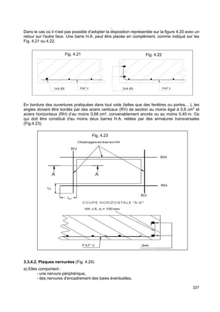 227 
. 
Dans le cas où il n'est pas possible d'adopter la disposition représentée sur la figure 4.20 avec un 
retour sur l'autre face. Une barre H.A. peut être placée en complément, comme indiqué sur les 
Fig. 4.21 ou 4.22. 
Fig. 4.21 Fig. 4.22 
Fig 4.20 
Fig 4.19 
1HA Ø8 PAF V 2HA Ø6 PAF V 
En bordure des ouvertures pratiquées dans tout voile (telles que des fenêtres ou portes,…), les 
angles doivent être bordés par des aciers verticaux (RV) de section au moins égal à 0,8 cm2 et 
aciers horizontaux (RH) d’au moins 0,68 cm², convenablement ancrés ou au moins 0,40 m. Ce 
qui doit être constitué d'au moins deux barres H.A. reliées par des armatures transversales 
(Fig.4.23). 
Fig. 4.23 
3.3,4.2. Plaques nervurées (Fig. 4.24) 
a) Elles comportent : 
- une nervure périphérique, 
- des nervures d'encadrement des baies éventuelles, 
 