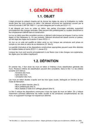 210 
1. GÉNÉRALITÉS 
1.1. OBJET 
L'objet principal du présent chapitre est de donner les règles de calcul et d'utilisation du treillis 
soudé dans les murs porteurs en béton. Cet élément structural est maintenant couvert par la 
norme Eurocode 2 (NF EN 1992-1-1, qui sera désignée par la suite par EC2-1-1)1. 
Il est désigné par murs ou voiles en béton, des parties d’ouvrages verticales supportant 
principalement des charges verticales. Elles peuvent être préfabriquées ou coulées directement à 
leur emplacement définitif dans la construction. 
Le mur en béton peut être considéré comme un élément voile lorsque sa longueur b est au moins 
égale à 4 fois l'épaisseur hw. En cas contraire, l’élément structural est classé comme un poteau, 
qui fait objet des règles de la section 5 dans l’EC2-1-1. 
Un mur ou un voile est qualifié en béton armé ou non lorsque ses armatures sont prises en 
compte ou non dans le calcul de sa résistance (Cf. titre 5). 
La quantité d’armature et les dispositions constructives appropriées peuvent aussi être déduites 
de modèles bielles et tirants (EC2-1-1, clause 6.5). 
Lorsque les murs sont soumis principalement à une flexion due à des charges non-coplanaires, 
les règles pour les dalles s'appliquent. 
1.2. DÉFINITION 
En premier lieu, il faut situer les murs en béton à l'intérieur d'une classification générale des 
murs. Plusieurs critères de classification peuvent être considérés. Dans le titre 1.3, les critères 
suivants sont retenus : 
- fonctions des murs, 
- types des murs, 
- conception des murs. 
Les murs en béton étudiés ci-après sont les trois types usuels, distingués en fonction de leur 
mode de fabrication. 
- Murs en béton banché, (titre 2). 
- Murs préfabriqués (titre 3). 
- Murs réalisés à l'aide d'un coffrage glissant (titre 4). 
Le titre 5 indique les dispositions communes à tous les types de murs en béton. On y indique 
notamment comment déterminer les treillis soudés et les armatures complémentaires de ces 
murs, en supposant l'ouvrage non exposé aux séismes. 
1 NF EN 1992-1-1 : Calcul des structures en béton – Règles générales et règles pour les bâtiments. AFNOR, oct. 2005. 
 