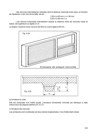 - des nervures intermédiaires verticales dont la distance maximale entre axes, en fonction 
228 
de l'épaisseur e (en mm) de la dalle, est de : 
1,50 m si 60 mm £ e < 80 mm 
2,50 m si 80 mm £ e 
- une nervure horizontale intermédiaire lorsque la distance entre les nervures haute et 
basse, est supérieure ou égale à 3 m. 
La largeur moyenne d'une nervure doit être au moins égale à 60 mm. 
. 
Fig. 4.24 
Fig. 4.25 
b) Armature du voile 
Elle est composée d’un treillis soudé. L'armature d'ensemble minimale est identique à celle 
prévue pour les plaques pleines (Cf. 5.3,1). 
c) Armature des nervures 
Les armatures sont constituées de deux barres longitudinales, l'une d'elles étant située 
 