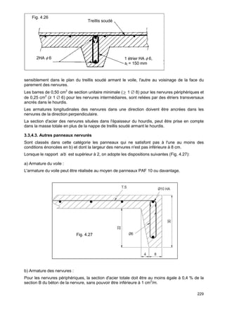 sensiblement dans le plan du treillis soudé armant le voile, l'autre au voisinage de la face du 
parement des nervures. 
Les barres de 0,50 cm2 de section unitaire minimale (³ 1 Æ 8) pour les nervures périphériques et 
de 0,25 cm2 (≥ 1 Æ 6) pour les nervures intermédiaires, sont reliées par des étriers transversaux 
ancrés dans le hourdis. 
Les armatures longitudinales des nervures dans une direction doivent être ancrées dans les 
nervures de la direction perpendiculaire. 
La section d'acier des nervures situées dans l'épaisseur du hourdis, peut être prise en compte 
dans la masse totale en plus de la nappe de treillis soudé armant le hourdis. 
3.3,4.3. Autres panneaux nervurés 
Sont classés dans cette catégorie les panneaux qui ne satisfont pas à l'une au moins des 
conditions énoncées en b) et dont la largeur des nervures n'est pas inférieure à 8 cm. 
Lorsque le rapport a/b est supérieur à 2, on adopte les dispositions suivantes (Fig. 4.27): 
a) Armature du voile : 
L'armature du voile peut être réalisée au moyen de panneaux PAF 10 ou davantage. 
b) Armature des nervures : 
Pour les nervures périphériques, la section d'acier totale doit être au moins égale à 0,4 % de la 
section B du béton de la nervure, sans pouvoir être inférieure à 1 cm2/m. 
229 
Fig. 4.27 
1 étrier HA f 6, 
st = 150 mm 
Fig. 4.26 
2HA f 6 
Treillis soudé 
 