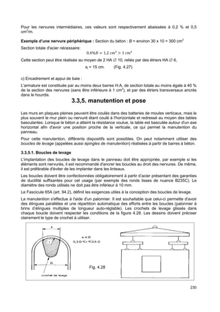 Pour les nervures intermédiaires, ces valeurs sont respectivement abaissées à 0,2 % et 0,5 
cm2/m. 
Exemple d’une nervure périphérique : Section du béton : B = environ 30 x 10 = 300 cm2 
Section totale d'acier nécessaire: 
230 
0,4% = 1,2 
²  1 
² 
Cette section peut être réalisée au moyen de 2 HA Æ 10, reliés par des étriers HA Æ 6, 
st = 15 cm. (Fig. 4.27) 
c) Encadrement et appui de baie : 
L'armature est constituée par au moins deux barres H.A. de section totale au moins égale à 40 % 
de la section des nervures (sans être inférieure à 1 cm2), et par des étriers transversaux ancrés 
dans le hourdis. 
3.3,5. manutention et pose 
Les murs en plaques pleines peuvent être coulés dans des batteries de moules verticaux, mais le 
plus souvent le mur plein ou nervuré étant coulé à l'horizontale et redressé au moyen des tables 
basculantes. Lorsque le béton a atteint la résistance voulue, la table est basculée autour d'un axe 
horizontal afin d'avoir une position proche de la verticale, ce qui permet la manutention du 
panneau. 
Pour cette manutention, différents dispositifs sont possibles. On peut notamment utiliser des 
boucles de levage (appelées aussi épingles de manutention) réalisées à partir de barres à béton. 
3.3,5.1. Boucles de levage 
L'implantation des boucles de levage dans le panneau doit être appropriée, par exemple si les 
éléments sont nervurés, il est recommandé d'ancrer les boucles au droit des nervures. De même, 
il est préférable d'éviter de les implanter dans les linteaux. 
Les boucles doivent être confectionnées obligatoirement à partir d’acier présentant des garanties 
de ductilité suffisantes pour cet usage (par exemple des ronds lisses de nuance B235C). Le 
diamètre des ronds utilisés ne doit pas être inférieur à 10 mm. 
Le Fascicule 65A (art. 94.2), définit les exigences utiles à la conception des boucles de levage. 
La manutention s'effectue à l'aide d'un palonnier. Il est souhaitable que celui-ci permette d'avoir 
des élingues parallèles et une répartition automatique des efforts entre les boucles (palonnier à 
brins d’élingues multiples de longueur auto-réglable). Les crochets de levage glissés dans 
chaque boucle doivent respecter les conditions de la figure 4.28. Les dessins doivent préciser 
clairement le type de crochet à utiliser. 
Fig. 4.28 
 