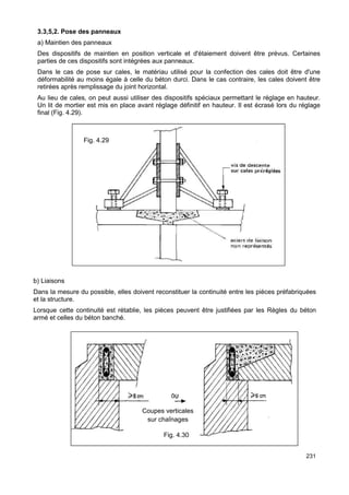 3.3,5,2. Pose des panneaux 
a) Maintien des panneaux 
Des dispositifs de maintien en position verticale et d'étaiement doivent être prévus. Certaines 
parties de ces dispositifs sont intégrées aux panneaux. 
Dans le cas de pose sur cales, le matériau utilisé pour la confection des cales doit être d'une 
déformabilité au moins égale à celle du béton durci. Dans le cas contraire, les cales doivent être 
retirées après remplissage du joint horizontal. 
Au lieu de cales, on peut aussi utiliser des dispositifs spéciaux permettant le réglage en hauteur. 
Un lit de mortier est mis en place avant réglage définitif en hauteur. Il est écrasé lors du réglage 
final (Fig. 4.29). 
b) Liaisons 
Dans la mesure du possible, elles doivent reconstituer la continuité entre les pièces préfabriquées 
et la structure. 
Lorsque cette continuité est rétablie, les pièces peuvent être justifiées par les Règles du béton 
armé et celles du béton banché. 
231 
Coupes verticales 
sur chaînages 
Fig. 4.30 
Fig. 4.29 
 