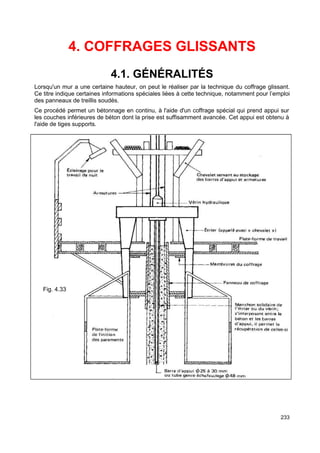 233 
4. COFFRAGES GLISSANTS 
4.1. GÉNÉRALITÉS 
Lorsqu'un mur a une certaine hauteur, on peut le réaliser par la technique du coffrage glissant. 
Ce titre indique certaines informations spéciales liées à cette technique, notamment pour l’emploi 
des panneaux de treillis soudés. 
Ce procédé permet un bétonnage en continu, à l'aide d'un coffrage spécial qui prend appui sur 
les couches inférieures de béton dont la prise est suffisamment avancée. Cet appui est obtenu à 
l'aide de tiges supports. 
Fig. 4.33 
 