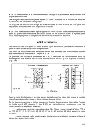 4.3,2.2. L'entretoisement et le contreventement du coffrage et du plancher de travail, doivent être 
soigneusement étudiés. 
Les charges d'exploitation sont prises égales à 2 kN/m2, au moins sur le plancher de travail et 
1,5 kN/m2 sur les passerelles de ragréage. 
On suppose en outre qu'une charge de 20 kN localisée sur une surface de 2 m2 peut être 
déposée en n'importe quelle zone du plancher de travail. 
4.3,2.3. Les barres constituant les tiges-supports des vérins, qu'elles soient abandonnées dans le 
béton ou qu’elles demeurent dans les canaux laissés par les fourreaux (tubes) et injectés après 
coup, ne sont pas prises en compte dans les calculs de la résistance des murs. 
236 
4.3,3. armatures 
Les armatures des murs plans ou voiles à grand rayon de courbure, peuvent être façonnées à 
partir de treillis soudés et de barres indépendantes. 
Les zones de recouvrement des armatures doivent être alternées. Les recouvrements doivent 
être conformes aux indications du Chapitre 1, 2.3,3. 
La présence des fourreaux mentionnés en 4.3,2.c) entraînant un affaiblissement local, le 
ferraillage doit être renforcé dans la zone affaiblie chaque fois qu’il y a un risque de fissuration 
(Fig.4.38). 
b 
Avec le mode de réalisation, il y a des risques d'entraînement du béton frais lors de la montée 
des coffrages lorsque l'enrobage c des armatures dépasse 30 mm. 
Du fait des recouvrements et de leur longueur en fonction des dimensions des mailles, l'emploi 
de treillis soudé (Cf. chapitre 1, titre 2.3,3) est particulièrement avantageux, avec les 
recommandations spécifiques suivantes. 
- La dimension maximale des mailles est de 20 x 20 cm. Les panneaux PAF C ou PAF V 
ou PAF 10, ST 15 C, ST 25 C, ST 25 CS, ST 40 C, ST 50 C et ST 65 C, satisfont à cette 
condition. 
- Les panneaux de treillis soudé peuvent être façonnés et solidarisés entre eux de façon à 
former des cages préfabriquées. 
b 
b 
b 
a a b 
Fig. 4.38 
 