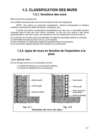 211 
1.3. CLASSIFICATION DES MURS 
1.3,1. fonctions des murs 
Elles concernent principalement : 
a) La stabilité mécanique des murs sous les actions qui leur sont appliquées. 
NOTE : Ces actions se composent normalement d'actions permanentes et d'actions 
variables (comprenant les effets thermiques, climatiques, etc.). 
A toutes ces actions correspondent principalement pour des murs, à des effets d’actions 
s'exerçant dans le plan des murs (forces normales). Le cas d'un mur soumis à des forces 
perpendiculaires à son plan moyen, par exemple les murs de soutènement n'est pas traité ici. 
b) La sécurité vis-à-vis des actions accidentelles normalement prévisibles (séisme ou incendie). 
c) L'étanchéité à la pluie pour les murs qui y sont exposés. 
d) Une contribution au respect des exigences hygrothermiques et acoustiques. 
e) Le cas échéant, l'aspect extérieur et/ou intérieur de la construction. 
1.3,2. types de murs en fonction de l'exposition à la 
pluie 
1.3,2,1. MUR DE TYPE I 
Un mur de type I est un mur ne comportant à la fois : 
- ni revêtement étanche sur son parement extérieur, 
- ni coupure de capillarité dans son épaisseur. 
 