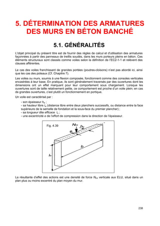 5. DÉTERMINATION DES ARMATURES 
238 
DES MURS EN BÉTON BANCHÉ 
5.1. GÉNÉRALITÉS 
L'objet principal du présent titre est de fournir des règles de calcul et d'utilisation des armatures 
façonnées à partir des panneaux de treillis soudés, dans les murs porteurs pleins en béton. Ces 
éléments structuraux sont classés comme voiles selon la définition de l’EC2-1-1 et relèvent des 
clauses afférentes. 
Le cas des voiles franchissant de grandes portées (poutres-cloisons) n’est pas abordé ici, ainsi 
que les cas des poteaux (Cf. Chapitre 7). 
Les voiles ou murs, soumis à une flexion composée, fonctionnent comme des consoles verticales 
encastrées à leur base. En pratique, ils sont généralement traversés par des ouvertures dont les 
dimensions ont un effet marquant pour leur comportement sous chargement. Lorsque les 
ouvertures sont de taille relativement petite, ce comportement est proche d’un voile plein; en cas 
de grandes ouvertures, c’est plutôt un fonctionnement en portique. 
Un voile est caractérisé par : 
- son épaisseur hw ; 
- sa hauteur libre lw (distance libre entre deux planchers successifs, ou distance entre la face 
supérieure de la semelle de fondation et la sous-face du premier plancher) ; 
- sa longueur dite efficace lo ; 
- une excentricité e de l’effort de compression dans la direction de l’épaisseur. 
Fig. 4.39 
La résultante d’effet des actions est une densité de force NEd verticale aux ELU, situé dans un 
plan plus ou moins excentré du plan moyen du mur. 
 