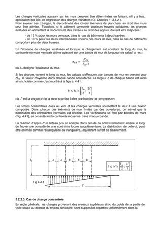 Les charges verticales agissant sur les murs peuvent être déterminées en faisant, s'il y a lieu, 
application des lois de dégression des charges variables (Cf. Chapitre 1; 3.4,2.). 
Pour évaluer ces charges, la discontinuité des divers éléments de planchers au droit des murs 
peut être admise. Toutefois, si le bâtiment comporte plusieurs travées solidaires, les charges 
évaluées en admettant la discontinuité des travées au droit des appuis, doivent être majorées : 
- de 15 % pour les murs centraux, dans le cas de bâtiments à deux travées ; 
- de 10 % pour les murs intermédiaires voisins des murs de rive, dans le cas de bâtiments 
comportant plus de deux travées. 
En l'absence de charges localisées et lorsque le chargement est constant le long du mur, la 
contrainte normale verticale ultime agissant sur une bande de mur de longueur de calcul b est : 
242 
*+ = 
,+ 
-.. - 
où bw désigne l'épaisseur du mur. 
Si les charges varient le long du mur, les calculs s'effectuent par bandes de mur en prenant pour 
NEd la valeur moyenne dans chaque bande considérée. La largeur b de chaque bande est alors 
ainsi choisie comme c’est montré à la figure. 4.41. 
4. 
2 
- ≤ 012 3 
; 
24′ 
3 
7 
où l’ est la longueur de la zone soumise à des contraintes de compression. 
Les forces horizontales dues au vent et les charges verticales soumettent le mur à une flexion 
composée. Dans chacun des éléments de mur limités par des ouvertures, on admet que la 
distribution des contraintes normales est linéaire. Les vérifications se font par bandes de murs 
(Fig. 4.41), en considérant la contrainte moyenne dans chaque bande. 
La réaction d'appui d'un linteau pris en compte dans l'étude du contreventement amène le long 
de l'ouverture considérée une contrainte locale supplémentaire. La distribution de celle-ci, peut 
être estimée comme rectangulaire ou triangulaire, équilibrant l’effort de cisaillement. 
lw b b b b b 
Fig 4.41 
l' 
4. 
2 
- ≤ 012 3 
; 
24′ 
3 
7 
5.2,2.3. Cas de charge concentrée. 
En règle générale, les charges provenant des niveaux supérieurs et/ou du poids de la partie de 
voile située au-dessus du niveau considéré, sont supposées réparties uniformément dans la 
 