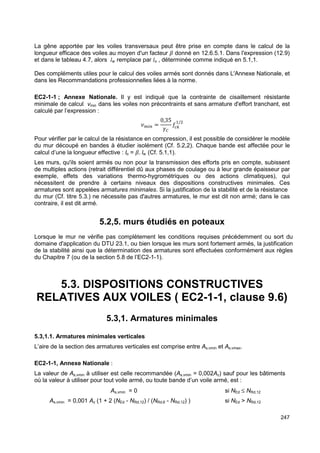 La gêne apportée par les voiles transversaux peut être prise en compte dans le calcul de la 
longueur efficace des voiles au moyen d'un facteur  donné en 12.6.5.1. Dans l'expression (12.9) 
et dans le tableau 4.7, alors lw remplace par lo , déterminée comme indiqué en 5.1,1. 
Des compléments utiles pour le calcul des voiles armés sont donnés dans L'Annexe Nationale, et 
dans les Recommandations professionnelles liées à la norme. 
EC2-1-1 ; Annexe Nationale. Il y est indiqué que la contrainte de cisaillement résistante 
minimale de calcul vmin dans les voiles non précontraints et sans armature d'effort tranchant, est 
calculé par l’expression : 
247 
UV W = 
0,35 
XY 
Z/ 
; 
Pour vérifier par le calcul de la résistance en compression, il est possible de considérer le modèle 
du mur découpé en bandes à étudier isolément (Cf. 5.2,2). Chaque bande est affectée pour le 
calcul d’une la longueur effective : lo = . lw (Cf. 5.1,1). 
Les murs, qu'ils soient armés ou non pour la transmission des efforts pris en compte, subissent 
de multiples actions (retrait différentiel dû aux phases de coulage ou à leur grande épaisseur par 
exemple, effets des variations thermo-hygrométriques ou des actions climatiques), qui 
nécessitent de prendre à certains niveaux des dispositions constructives minimales. Ces 
armatures sont appelées armatures minimales. Si la justification de la stabilité et de la résistance 
du mur (Cf. titre 5.3.) ne nécessite pas d'autres armatures, le mur est dit non armé; dans le cas 
contraire, il est dit armé. 
5.2,5. murs étudiés en poteaux 
Lorsque le mur ne vérifie pas complètement les conditions requises précédemment ou sort du 
domaine d'application du DTU 23.1, ou bien lorsque les murs sont fortement armés, la justification 
de la stabilité ainsi que la détermination des armatures sont effectuées conformément aux règles 
du Chapitre 7 (ou de la section 5.8 de l’EC2-1-1). 
5.3. DISPOSITIONS CONSTRUCTIVES 
RELATIVES AUX VOILES ( EC2-1-1, clause 9.6) 
5.3,1. Armatures minimales 
5.3,1.1. Armatures minimales verticales 
L’aire de la section des armatures verticales est comprise entre As,vmin et As,vmax. 
EC2-1-1, Annexe Nationale : 
La valeur de As,vmin à utiliser est celle recommandée (As,vmin = 0,002Ac) sauf pour les bâtiments 
où la valeur à utiliser pour tout voile armé, ou toute bande d’un voile armé, est : 
As,vmin = 0 si NEd £ NRd,12 
As,vmin = 0,001 Ac (1 + 2 (NEd - NRd,12) / (NRd,6 - NRd,12) ) si NEd  NRd,12 
 