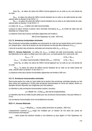 Avec NEd , la valeur de calcul de l’effort normal agissant sur ce voile ou sur une bande de 
248 
ce voile. 
NRd,6 , la valeur de calcul de l’effort normal résistant de ce voile ou de cette bande de voile, 
calculé selon la Section 6 de l’EC2-1-1. 
NRd,12 , la valeur de calcul de l’effort normal résistant de ce voile ou de cette bande de voile, 
calculé selon la Section 12 de l’EC2-1-1. 
La valeur de As,vmax à utiliser est celle recommandée. 
Lorsque le calcul conduit à prévoir l’aire minimale d’armature As,vmin, la moitié de cette aire est 
disposée sur chaque face. 
La distance entre deux barres verticales adjacentes est limitée à : 
Min [3 fois l'épaisseur du voile ; 400 mm]. 
5.3,1.2. Armatures horizontales minimales 
Des armatures horizontales parallèles aux parements du voile (et aux bords libres) sont à prévoir 
sur chaque face. L'aire de la section de ces armatures ne doit pas être inférieure à As,hmin. 
L’aire de la section des armatures verticales est comprise entre As,hmin et As,hmax. 
EC2-1-1, Annexe Nationale : La valeur de As,hmin à utiliser est celle recommandée, sauf pour 
les bâtiments où la valeur à utiliser pour tout voile armé, ou toute bande d’un voile armé, est : 
As,hmin = 0 si NEd £ NRd,12 
As,hmin = la valeur recommandée (=Max[0,25As,vmin ; 0,001Ac] si NEd  NRd,12 
Avec NEd, la valeur de calcul de l’effort normal agissant sur ce voile ou sur une bande de 
ce voile. 
NRd,12, la valeur de calcul de l’effort normal résistant de ce voile ou de cette bande de 
voile, calculé selon la Section 12 de l’EC2-1-1. 
La distance entre deux barres horizontales adjacentes est limitée à 400 mm. 
5.3,1.3. Armatures transversales minimales 
Dans toute partie d'un voile où l’aire totale de la section des armatures verticales placées sur les 
deux faces est supérieure à 0,02Ac,des armatures transversales en forme de cadres, étriers ou 
épingles doivent répondre aux exigences pour les poteaux : 
Le diamètre ft des armatures transversales (cadres, boucles) : 
ft ³ Max[6 mm ; 0,25fl,max des barres longitudinales]. 
Le diamètre des fils du treillis soudé utilisé pour les armatures transversales n’est pas inférieur à 
5 mm. 
Les armatures transversales sont convenablement ancrées. 
EC2-1-1, Annexe Nationale : 
scl,tmax = Min[20fl,min ; la plus petite dimension du poteau ; 400 mm] 
L'espacement maximal scl,tmax exigé est multiplié par un facteur de 0,6 dans les zones de 
recouvrement d’armatures : 
- dans toutes les sections situées à une distance au plus égale à 4 fois l’épaisseur du 
voile ; 
 